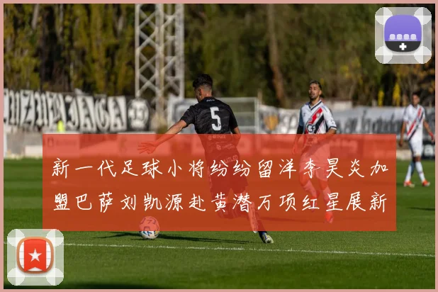 新一代足球小将纷纷留洋李昊炎加盟巴萨刘凯源赴黄潜万项红星展新希望