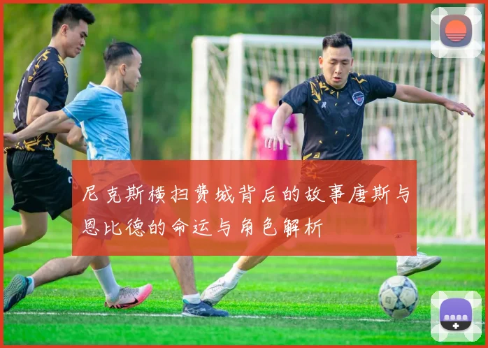 尼克斯横扫费城背后的故事唐斯与恩比德的命运与角色解析