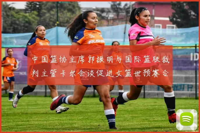 中国篮协主席郭振明与国际篮联裁判主管卡尔会谈促进女篮世预赛合作