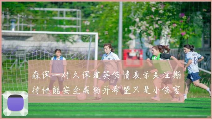 森保一对久保建英伤情表示关注期待他能安全离场并希望只是小伤害