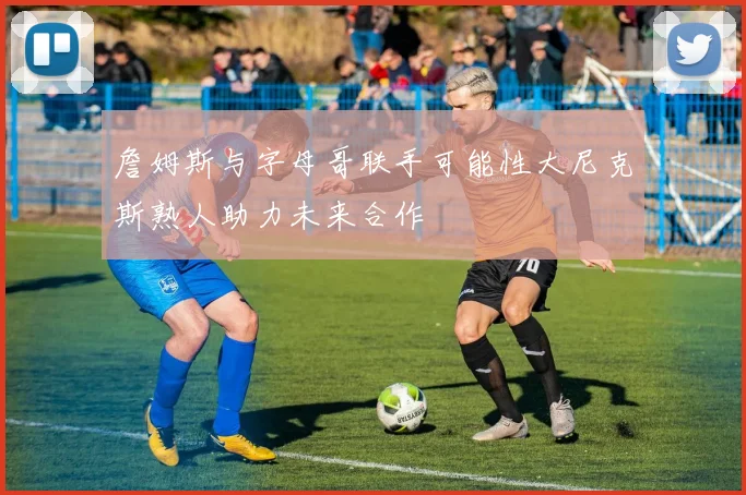 詹姆斯与字母哥联手可能性大尼克斯熟人助力未来合作