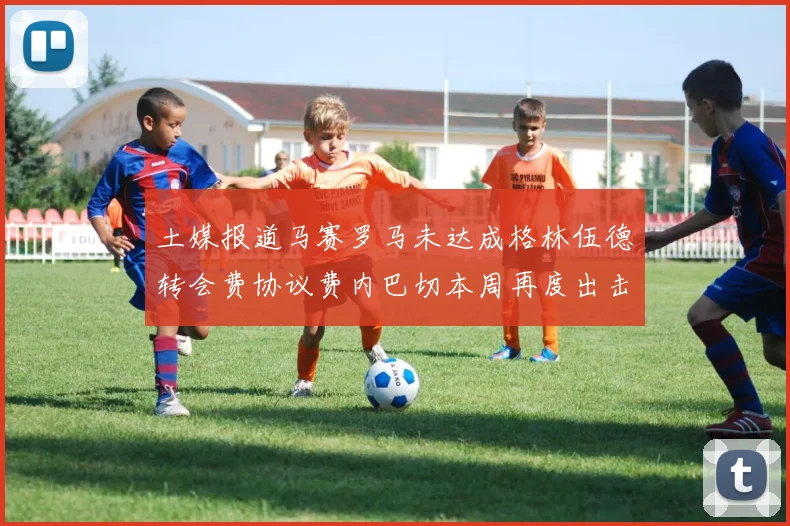土媒报道马赛罗马未达成格林伍德转会费协议费内巴切本周再度出击