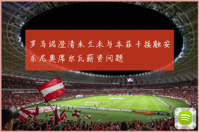 罗马诺澄清米兰未与本菲卡接触安东尼奥席尔瓦薪资问题