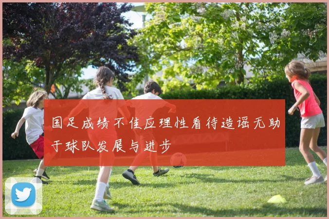 国足成绩不佳应理性看待造谣无助于球队发展与进步