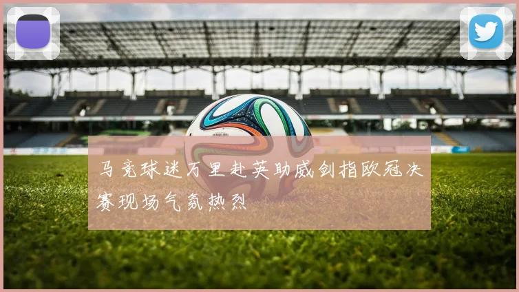 马竞球迷万里赴英助威剑指欧冠决赛现场气氛热烈