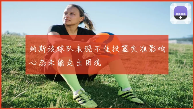 纳斯谈球队表现不佳投篮失准影响心态未能走出困境